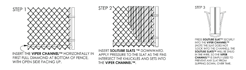 Step 1: Insert the Viper Channel™ horizontally in first full diamond at bottom of fence with open side facing up. Step 2: Insert Solitube Slats™ downward. Apply pressure to slat as the fins intersect the knuckles and sets into the Viper Channel. Step 3: Press Solitube Slat securely into the Viper Channel (note the slate does not lock into the channel). The Solitube Slats will be snug in the wire, so the Viper Channel is simply used to prevent any slat from slipping down over time.